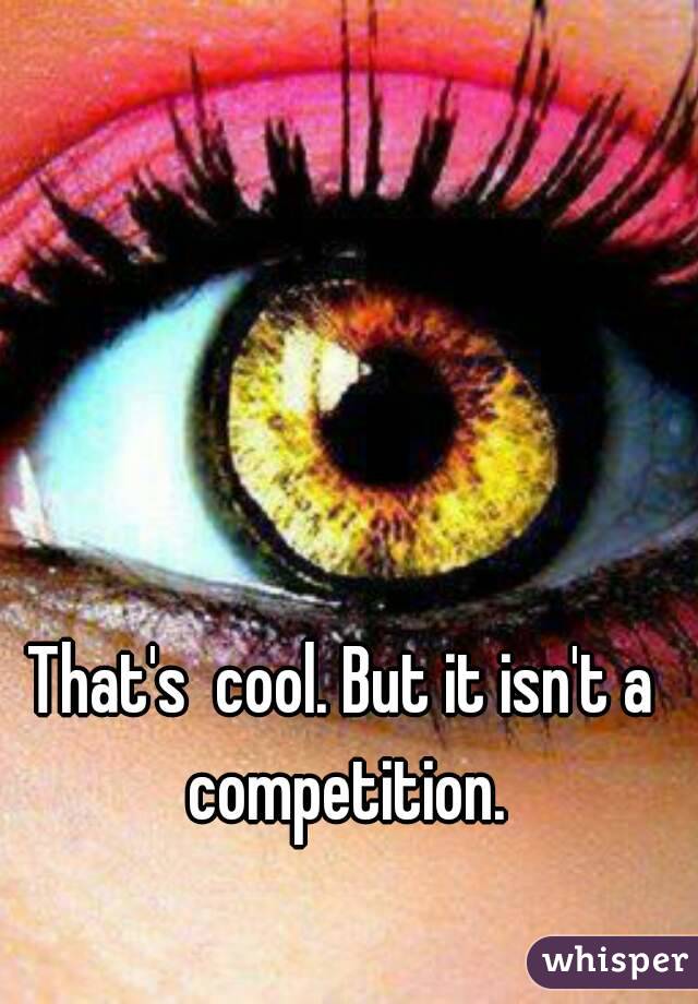 That's  cool. But it isn't a competition.