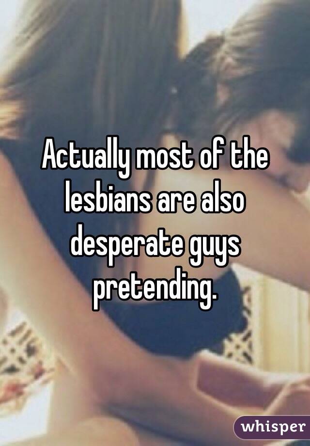 Actually most of the lesbians are also desperate guys pretending. 