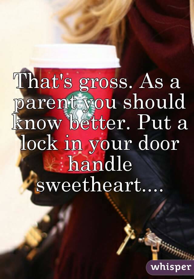 That's gross. As a parent you should know better. Put a lock in your door handle sweetheart....