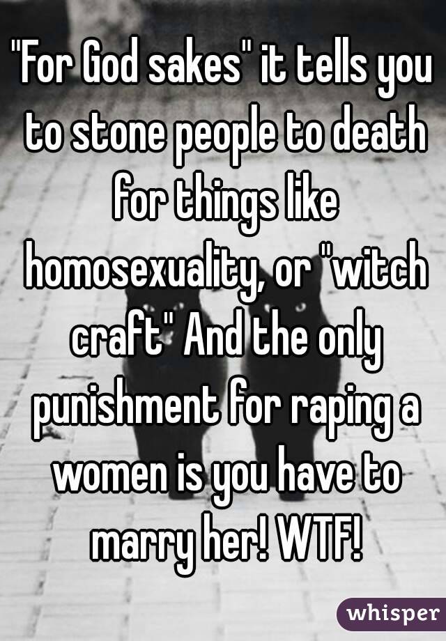 "For God sakes" it tells you to stone people to death for things like homosexuality, or "witch craft" And the only punishment for raping a women is you have to marry her! WTF!