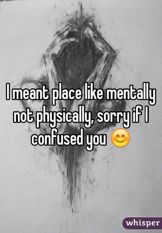 I meant place like mentally not physically, sorry if I confused you 😊