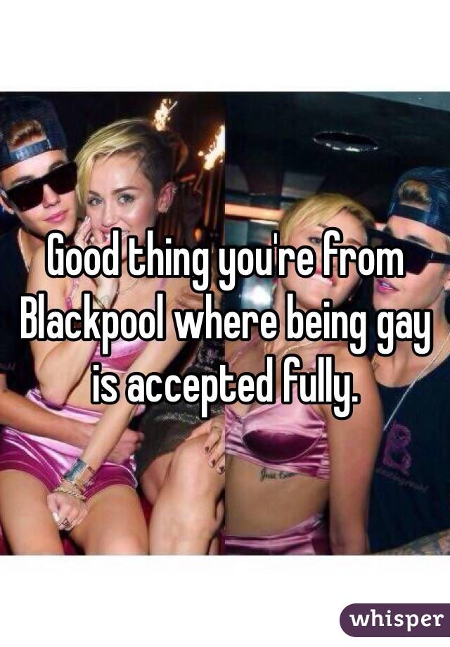 Good thing you're from Blackpool where being gay is accepted fully.