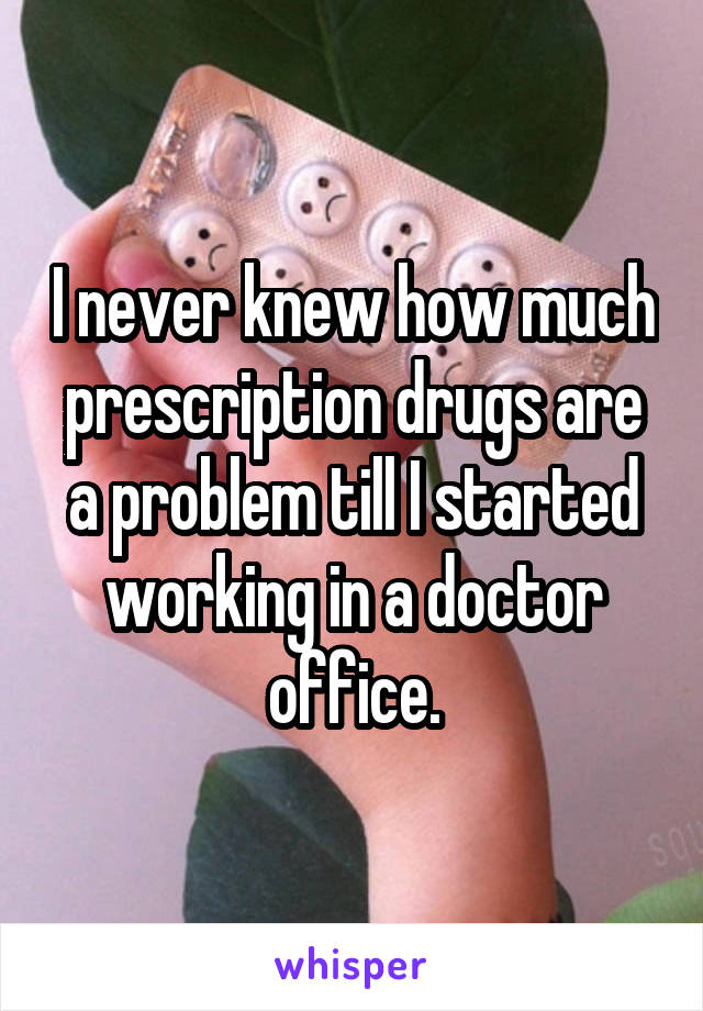 I never knew how much prescription drugs are a problem till I started working in a doctor office.