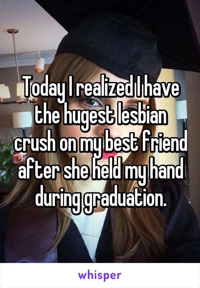 Today I realized I have the hugest lesbian crush on my best friend after she held my hand during graduation.