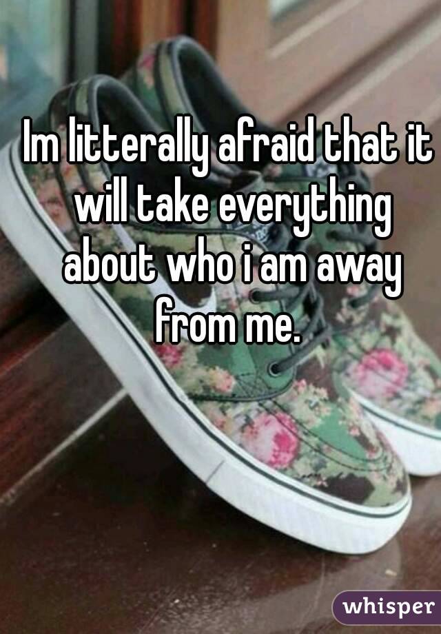 Im litterally afraid that it will take everything about who i am away from me. 