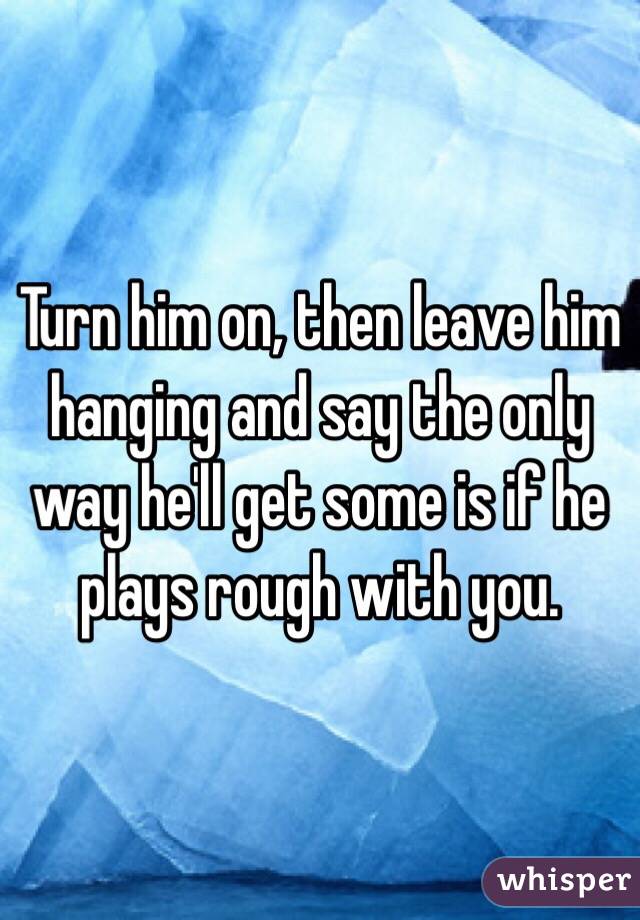 Turn him on, then leave him hanging and say the only way he'll get some is if he plays rough with you. 