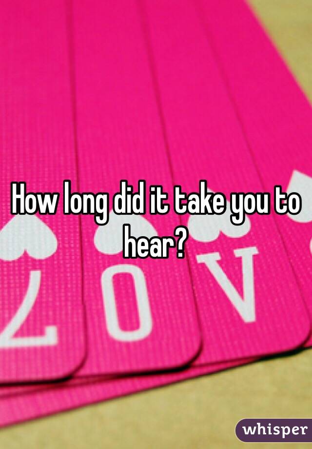 How long did it take you to hear?
