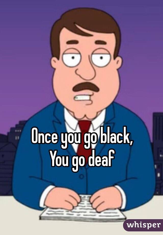Once you go black,
You go deaf