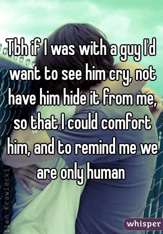 Tbh if I was with a guy I'd want to see him cry, not have him hide it from me, so that I could comfort him, and to remind me we are only human 