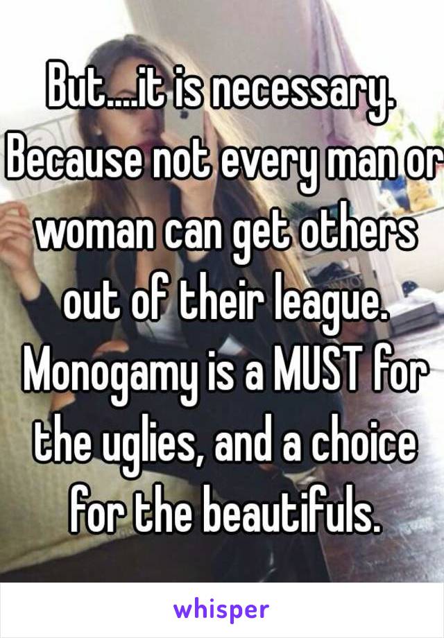 But....it is necessary. Because not every man or woman can get others out of their league. Monogamy is a MUST for the uglies, and a choice for the beautifuls.