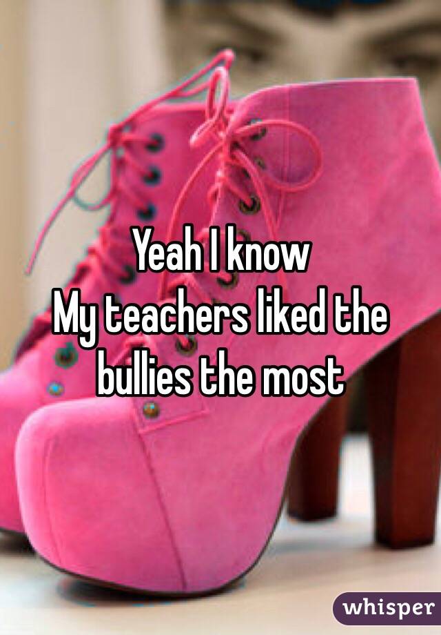 Yeah I know
My teachers liked the bullies the most 