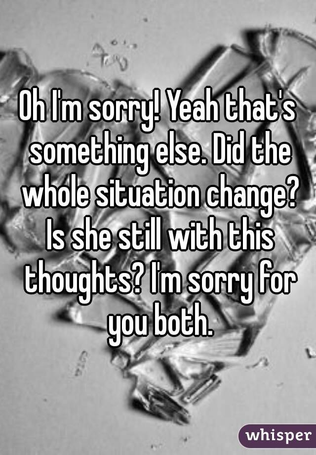 Oh I'm sorry! Yeah that's something else. Did the whole situation change? Is she still with this thoughts? I'm sorry for you both.
