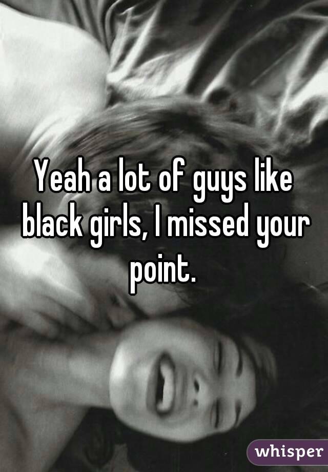 Yeah a lot of guys like black girls, I missed your point. 