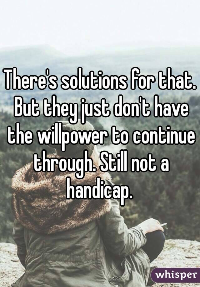 There's solutions for that. But they just don't have the willpower to continue through. Still not a handicap. 
