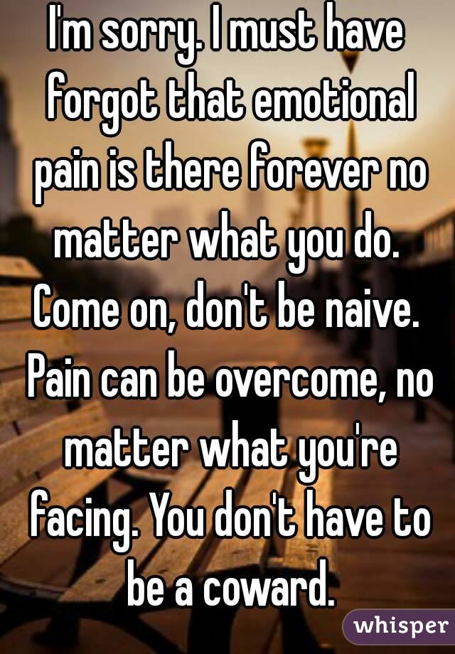 I'm sorry. I must have forgot that emotional pain is there forever no matter what you do. 
Come on, don't be naive. Pain can be overcome, no matter what you're facing. You don't have to be a coward.