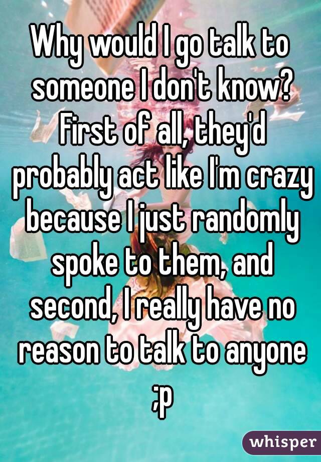 Why would I go talk to someone I don't know? First of all, they'd probably act like I'm crazy because I just randomly spoke to them, and second, I really have no reason to talk to anyone ;p