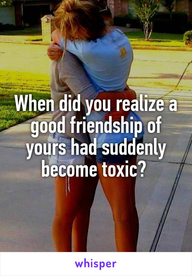 When did you realize a good friendship of yours had suddenly become toxic? 