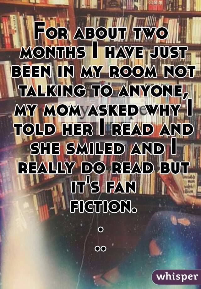 For about two months I have just been in my room not talking to anyone, my mom asked why I told her I read and she smiled and I really do read but it's fan fiction....