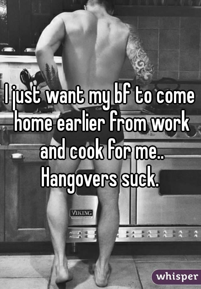I just want my bf to come home earlier from work and cook for me.. Hangovers suck. 