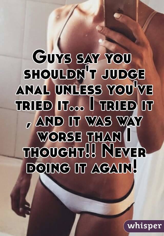 Guys say you shouldn't judge anal unless you've tried it... I tried it , and it was way worse than I thought!! Never doing it again! 