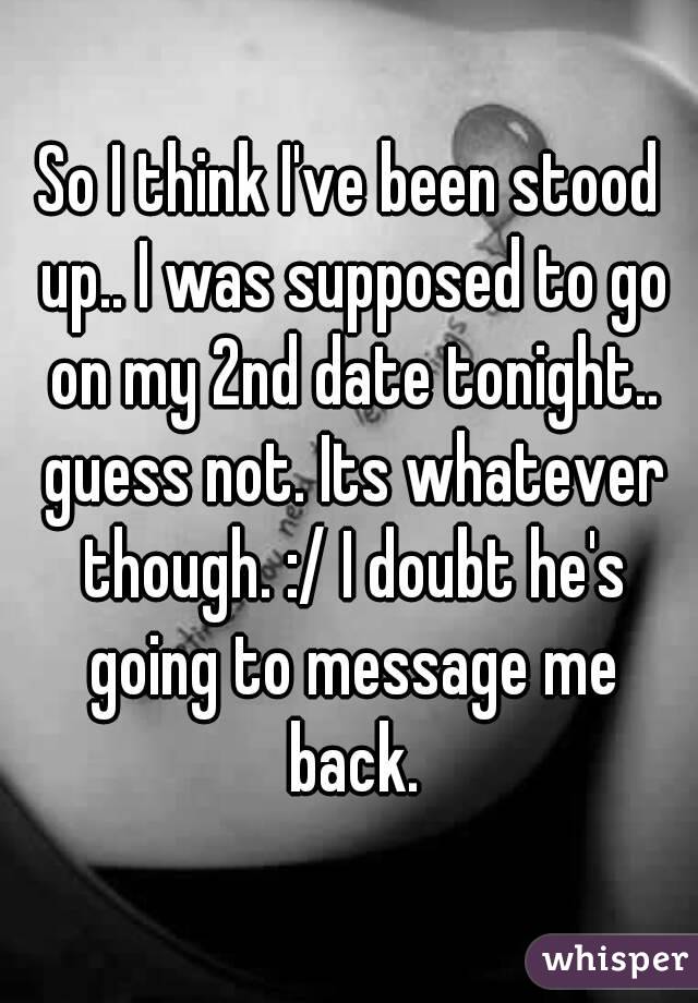 So I think I've been stood up.. I was supposed to go on my 2nd date tonight.. guess not. Its whatever though. :/ I doubt he's going to message me back.