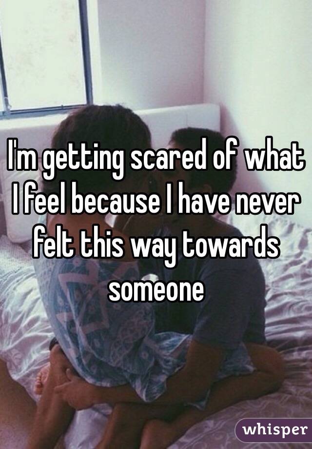 I'm getting scared of what I feel because I have never felt this way towards someone 