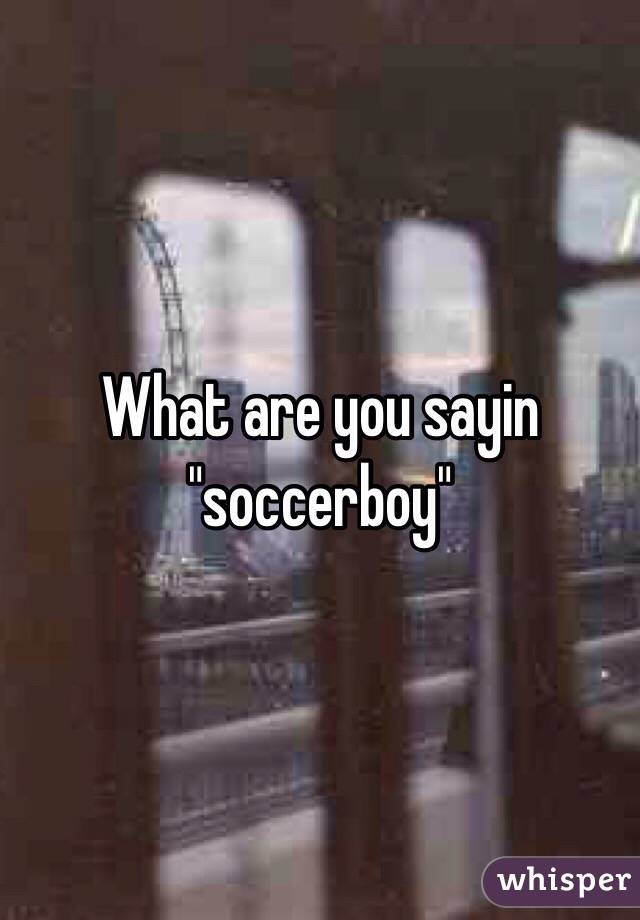 What are you sayin "soccerboy"
