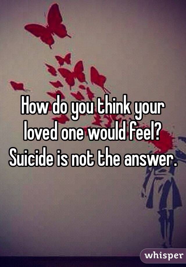 How do you think your loved one would feel? Suicide is not the answer. 