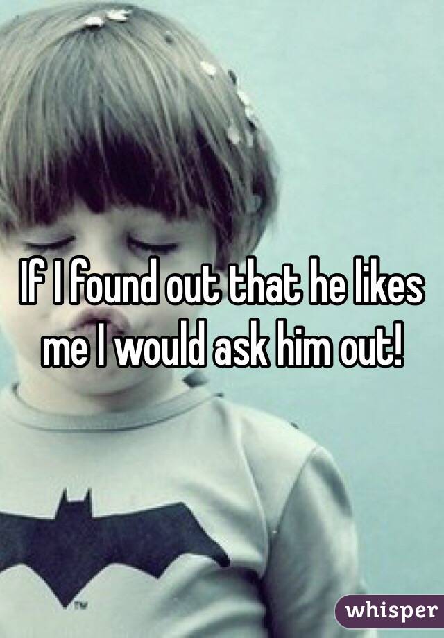If I found out that he likes me I would ask him out!