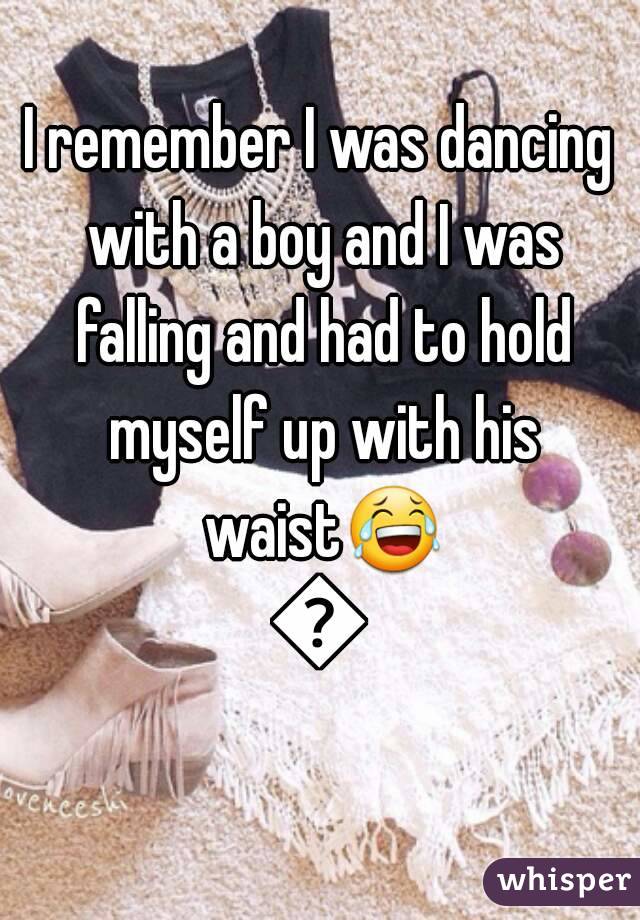 I remember I was dancing with a boy and I was falling and had to hold myself up with his waist😂😂