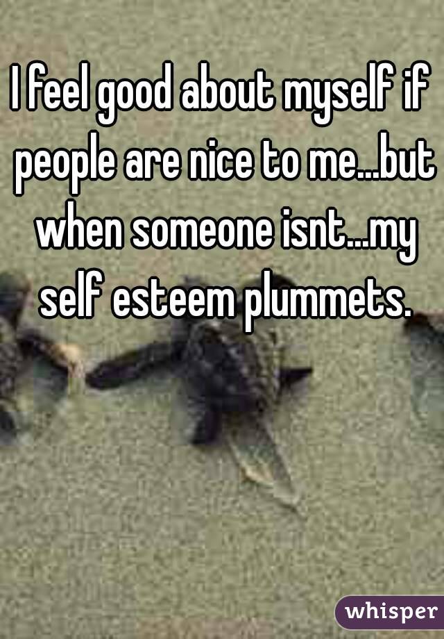I feel good about myself if people are nice to me...but when someone isnt...my self esteem plummets.