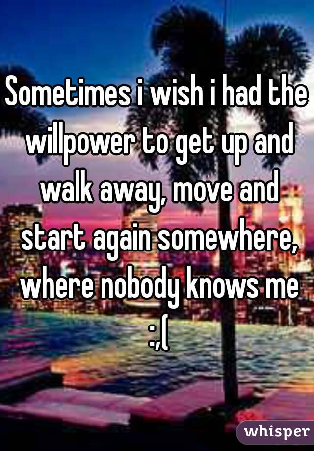 Sometimes i wish i had the willpower to get up and walk away, move and start again somewhere, where nobody knows me :,(
