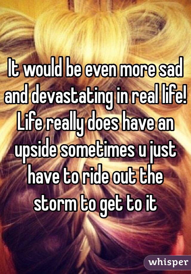 It would be even more sad and devastating in real life! Life really does have an upside sometimes u just have to ride out the storm to get to it