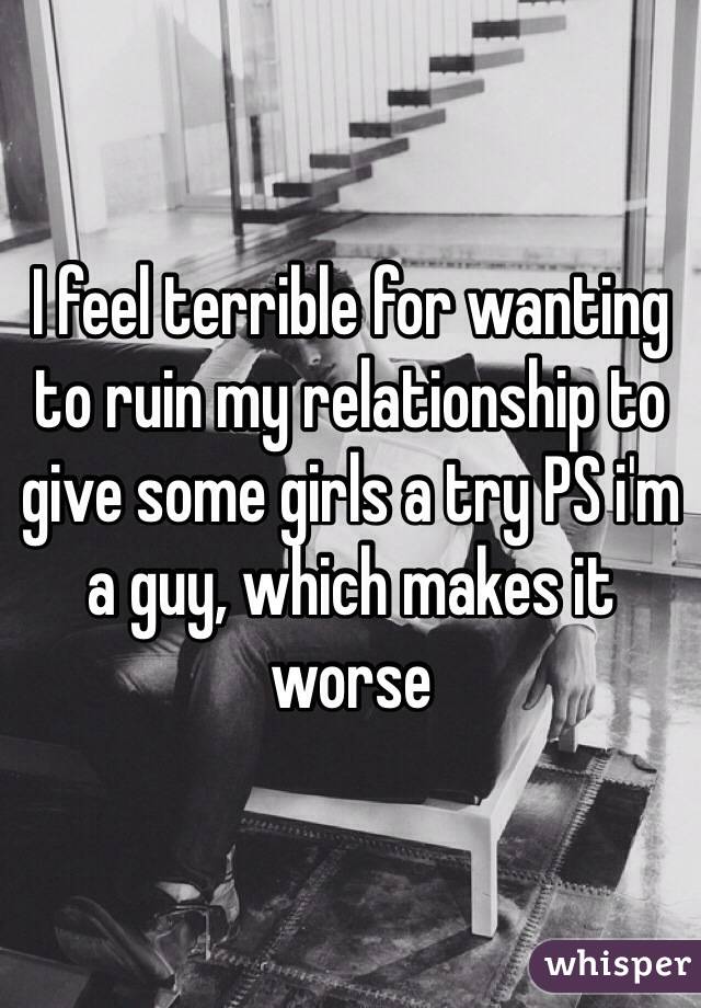 I feel terrible for wanting to ruin my relationship to give some girls a try PS i'm a guy, which makes it worse