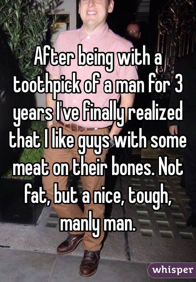 After being with a toothpick of a man for 3 years I've finally realized that I like guys with some meat on their bones. Not fat, but a nice, tough, manly man.