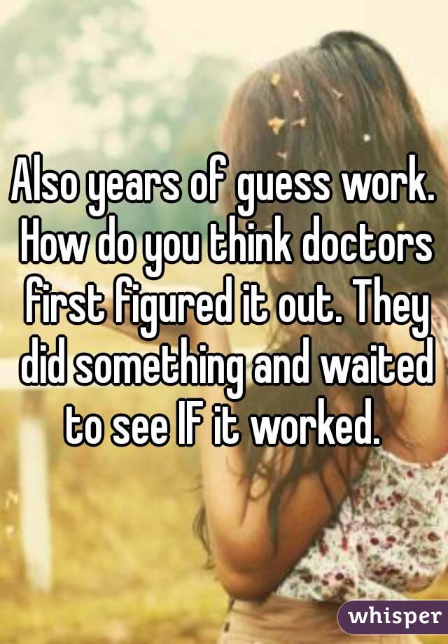 Also years of guess work. How do you think doctors first figured it out. They did something and waited to see IF it worked. 