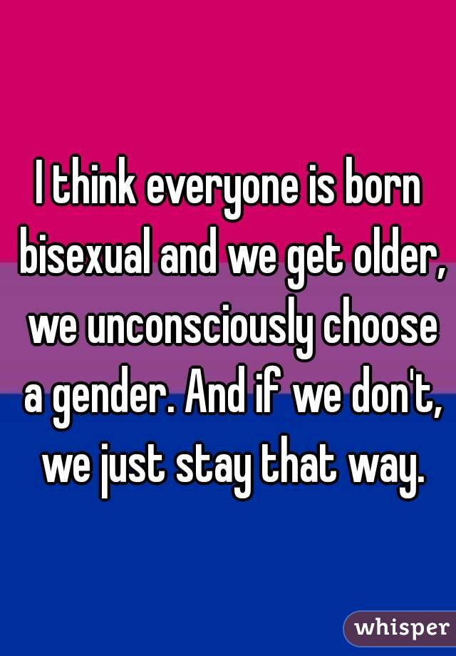 I think everyone is born bisexual and we get older, we unconsciously choose a gender. And if we don't, we just stay that way.