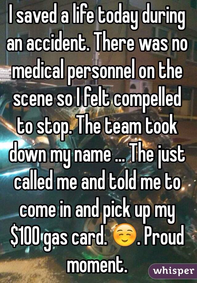 I saved a life today during an accident. There was no medical personnel on the scene so I felt compelled to stop. The team took down my name ... The just called me and told me to come in and pick up my $100 gas card. ☺️. Proud moment. 