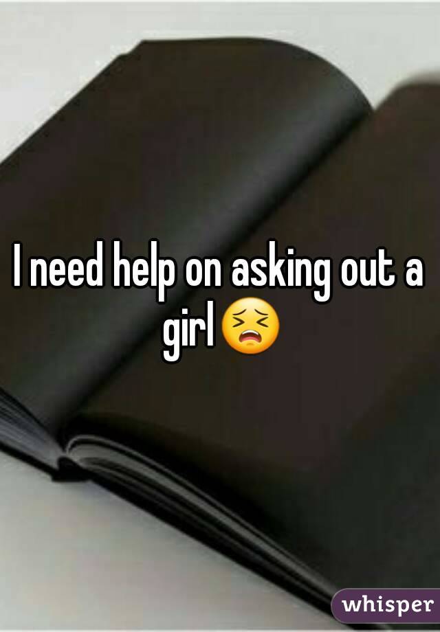 I need help on asking out a girl😣