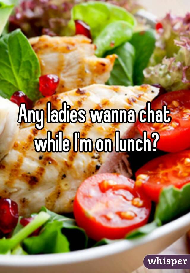 Any ladies wanna chat while I'm on lunch?