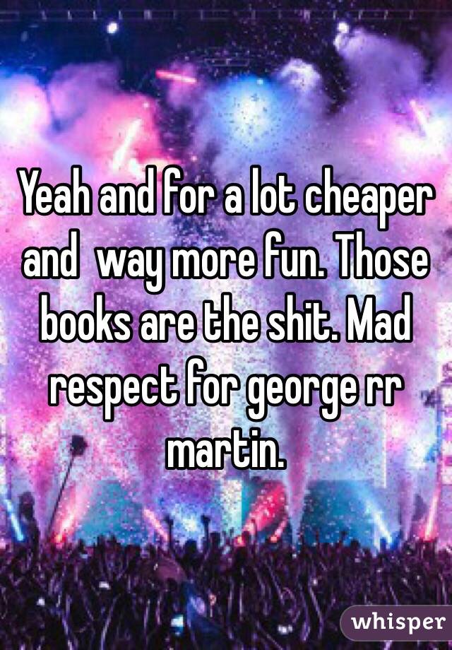 Yeah and for a lot cheaper and  way more fun. Those books are the shit. Mad respect for george rr martin.