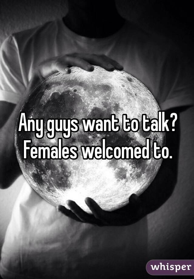 Any guys want to talk?
Females welcomed to.