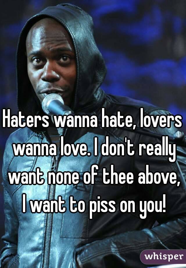 Haters wanna hate, lovers wanna love. I don't really want none of thee above, I want to piss on you!