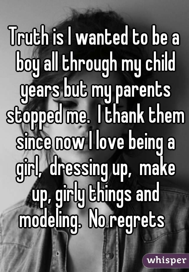 Truth is I wanted to be a boy all through my child years but my parents stopped me.  I thank them since now I love being a girl,  dressing up,  make up, girly things and modeling.  No regrets  