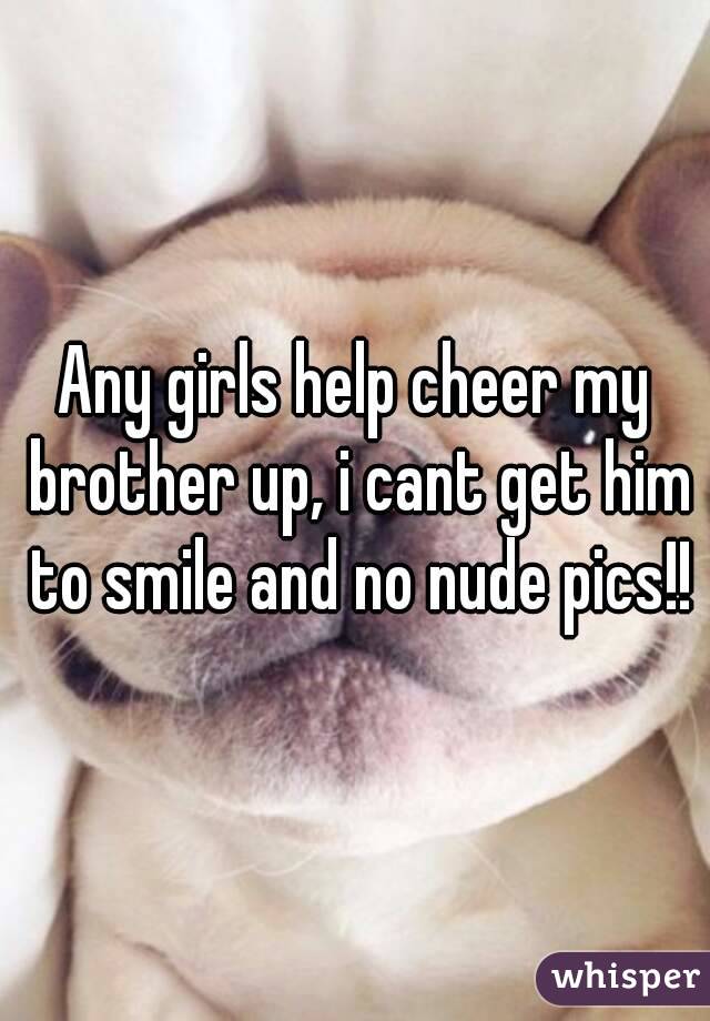 Any girls help cheer my brother up, i cant get him to smile and no nude pics!!