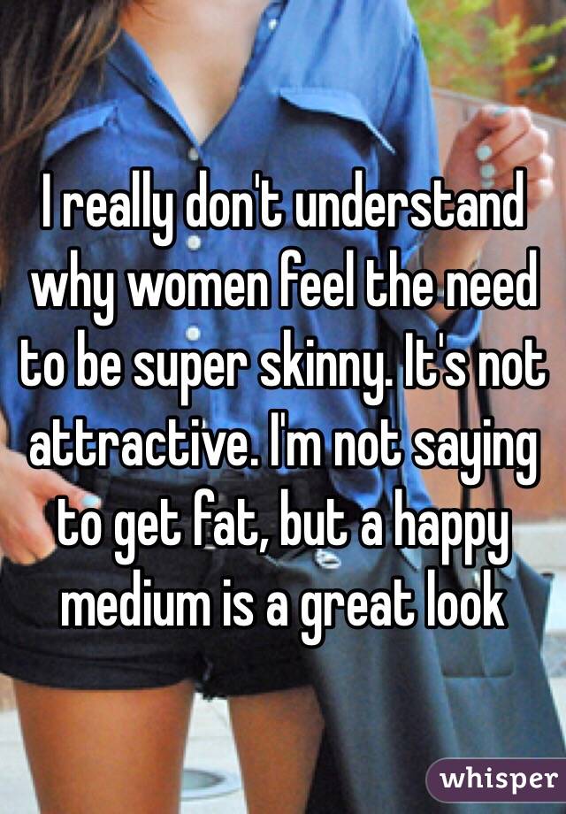 I really don't understand why women feel the need to be super skinny. It's not attractive. I'm not saying to get fat, but a happy medium is a great look 