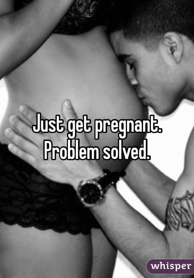 Just get pregnant. Problem solved.