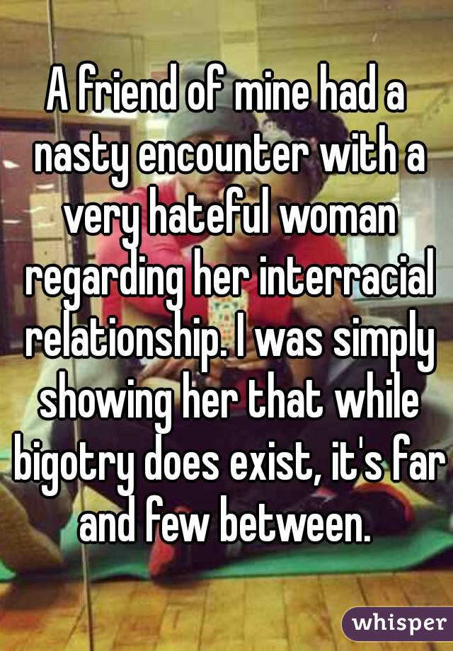 A friend of mine had a nasty encounter with a very hateful woman regarding her interracial relationship. I was simply showing her that while bigotry does exist, it's far and few between. 