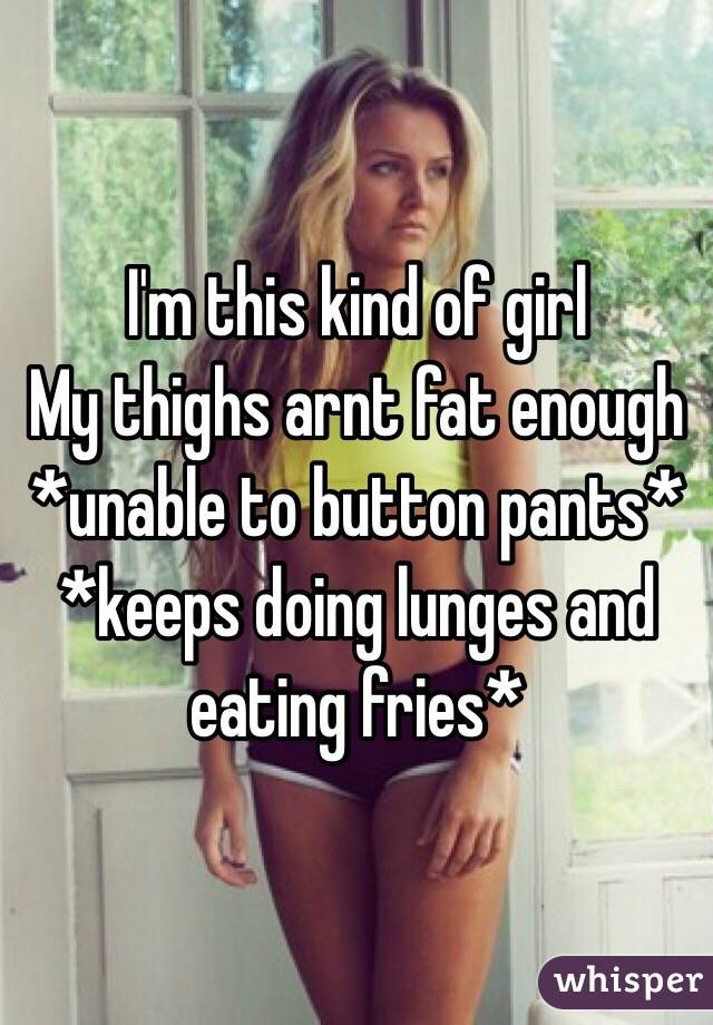 I'm this kind of girl
My thighs arnt fat enough *unable to button pants* *keeps doing lunges and eating fries*