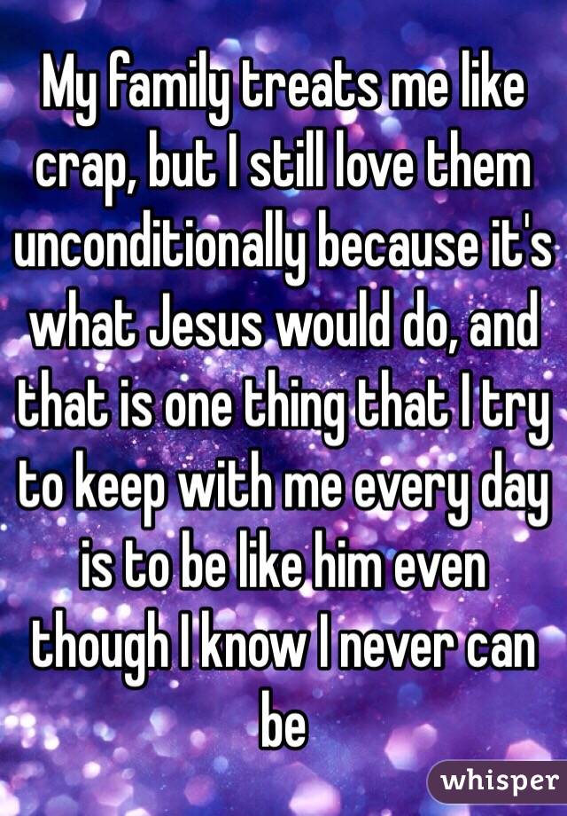 My family treats me like crap, but I still love them unconditionally because it's what Jesus would do, and that is one thing that I try to keep with me every day is to be like him even though I know I never can be